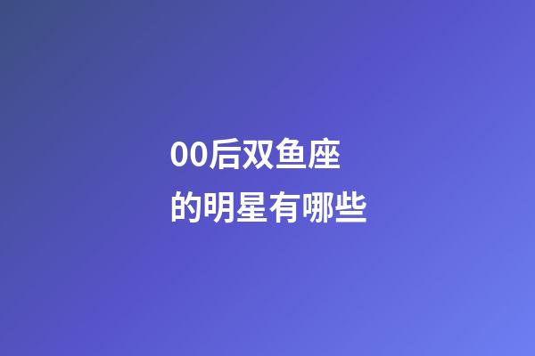 00后双鱼座的明星有哪些-第1张-星座运势-玄机派