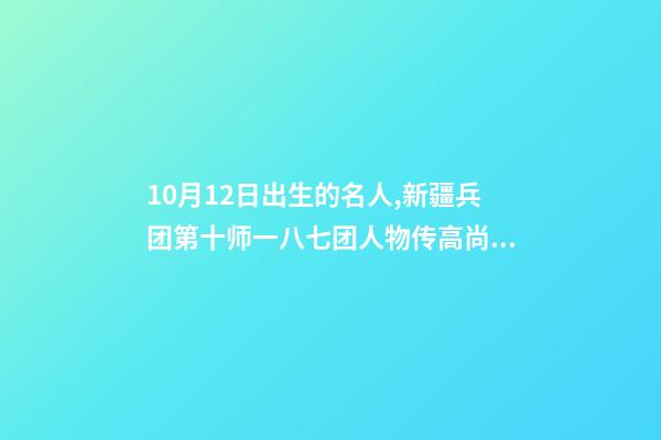 10月12日出生的名人,新疆兵团第十师一八七团人物传高尚志-第1张-观点-玄机派