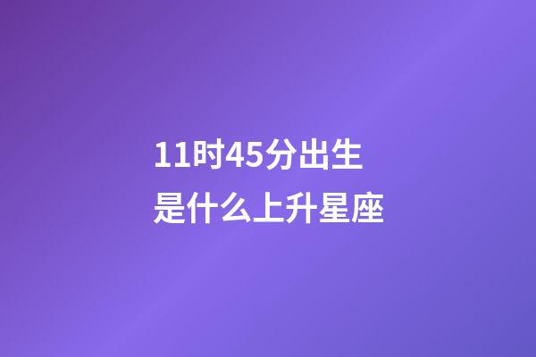 11时45分出生是什么上升星座-第1张-星座运势-玄机派