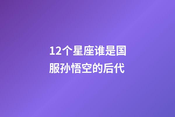 12个星座谁是国服孙悟空的后代-第1张-星座运势-玄机派