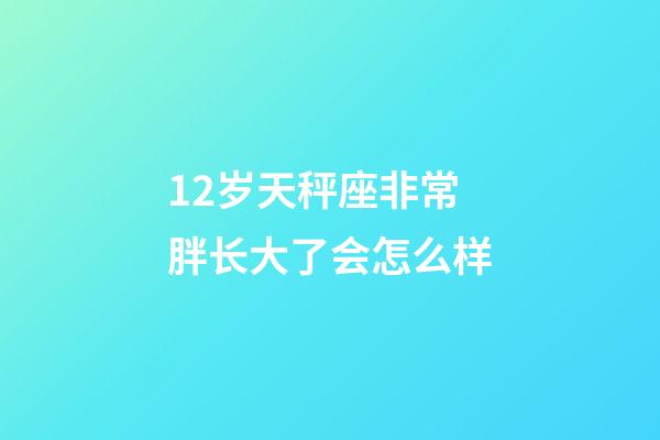 12岁天秤座非常胖长大了会怎么样-第1张-星座运势-玄机派