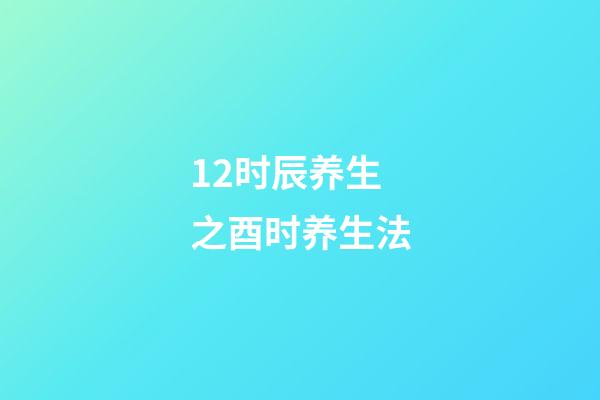 12时辰养生之酉时养生法