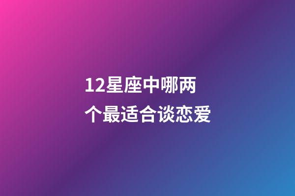 12星座中哪两个最适合谈恋爱-第1张-星座运势-玄机派