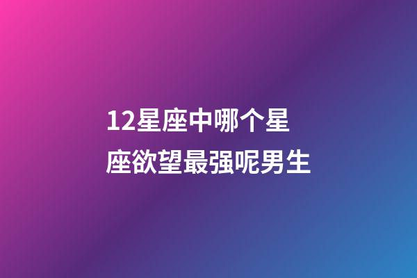 12星座中哪个星座欲望最强呢男生-第1张-星座运势-玄机派
