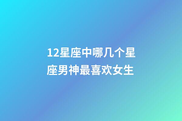 12星座中哪几个星座男神最喜欢女生-第1张-星座运势-玄机派