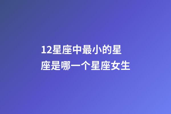 12星座中最小的星座是哪一个星座女生-第1张-星座运势-玄机派