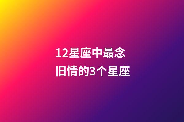 12星座中最念旧情的3个星座-第1张-星座运势-玄机派