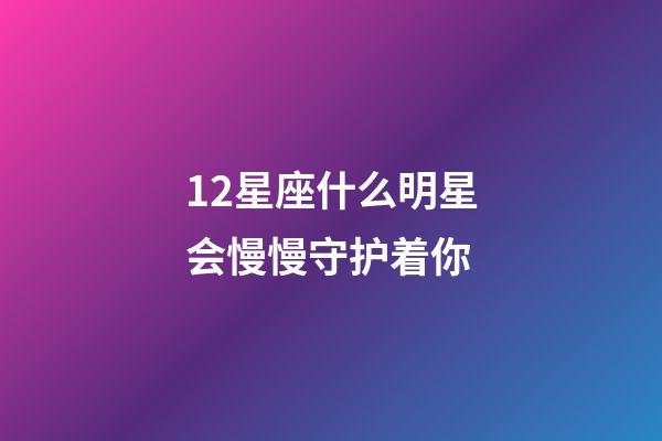 12星座什么明星会慢慢守护着你-第1张-星座运势-玄机派