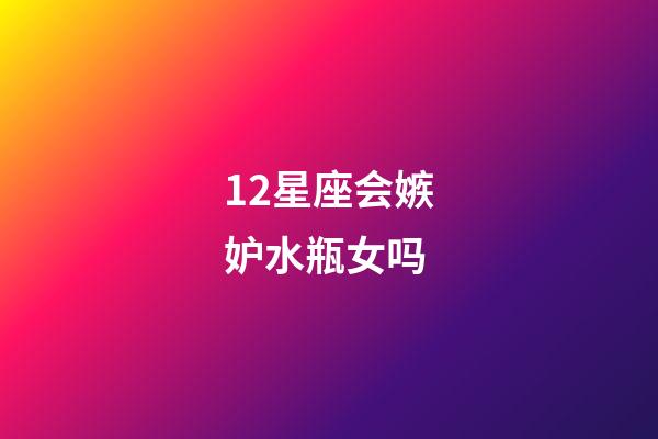 12星座会嫉妒水瓶女吗-第1张-星座运势-玄机派
