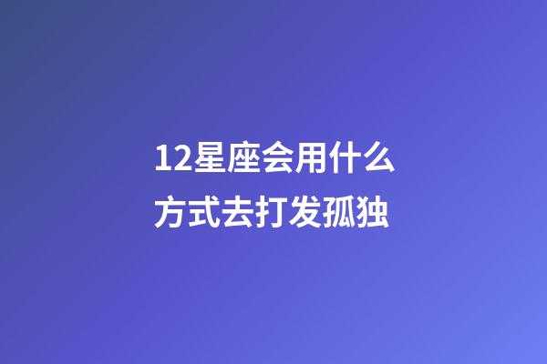 12星座会用什么方式去打发孤独-第1张-星座运势-玄机派