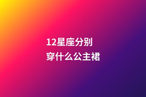 12星座分别穿什么公主裙-第1张-星座运势-玄机派