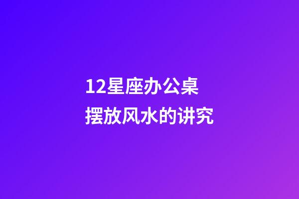 12星座办公桌摆放风水的讲究