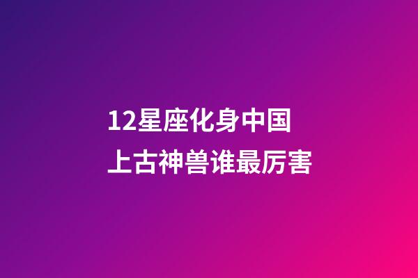12星座化身中国上古神兽谁最厉害-第1张-星座运势-玄机派