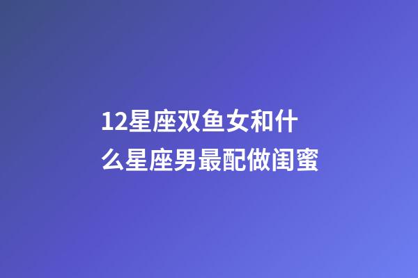 12星座双鱼女和什么星座男最配做闺蜜-第1张-星座运势-玄机派