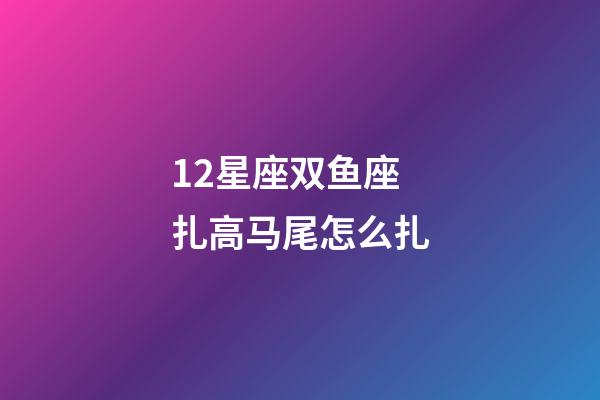 12星座双鱼座扎高马尾怎么扎-第1张-星座运势-玄机派