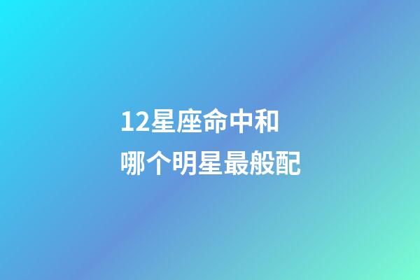 12星座命中和哪个明星最般配-第1张-星座运势-玄机派