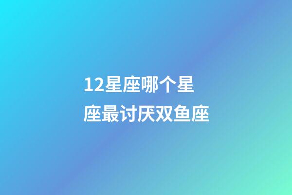 12星座哪个星座最讨厌双鱼座-第1张-星座运势-玄机派