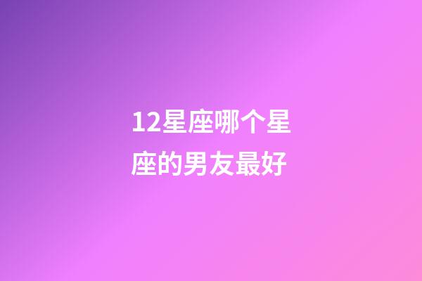 12星座哪个星座的男友最好-第1张-星座运势-玄机派