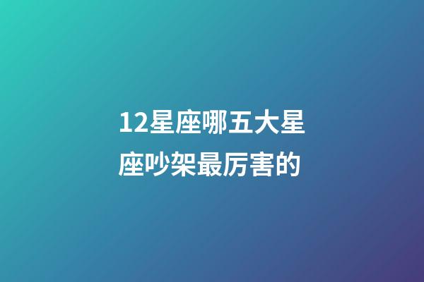 12星座哪五大星座吵架最厉害的-第1张-星座运势-玄机派