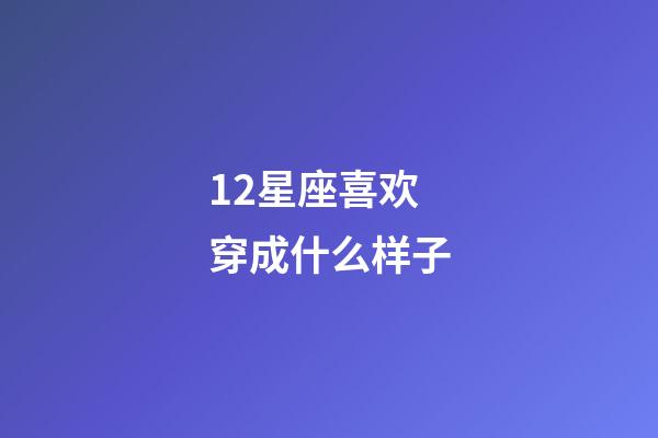 12星座喜欢穿成什么样子-第1张-星座运势-玄机派
