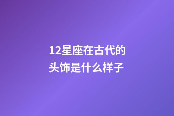 12星座在古代的头饰是什么样子-第1张-星座运势-玄机派