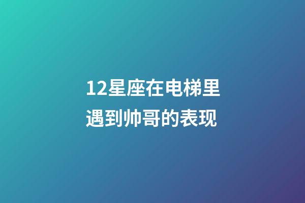 12星座在电梯里遇到帅哥的表现-第1张-星座运势-玄机派