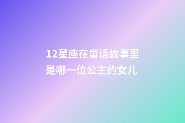 12星座在童话故事里是哪一位公主的女儿-第1张-星座运势-玄机派