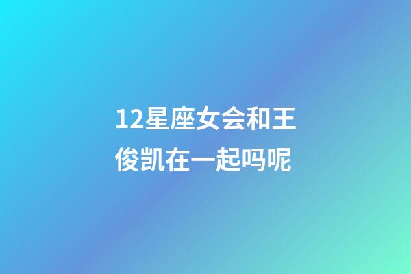 12星座女会和王俊凯在一起吗呢-第1张-星座运势-玄机派