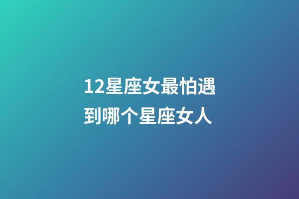 12星座女最怕遇到哪个星座女人-第1张-星座运势-玄机派