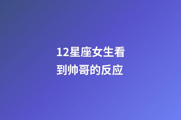 12星座女生看到帅哥的反应-第1张-星座运势-玄机派