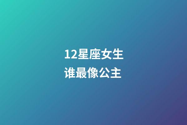 12星座女生谁最像公主（哪个星座最美丽最像公主）-第1张-星座运势-玄机派