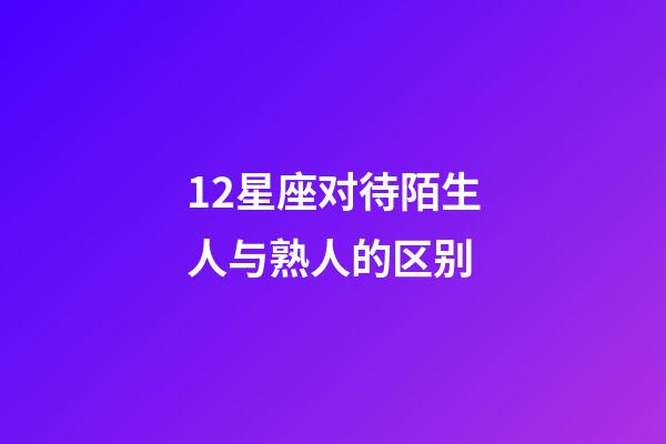 12星座对待陌生人与熟人的区别-第1张-星座运势-玄机派