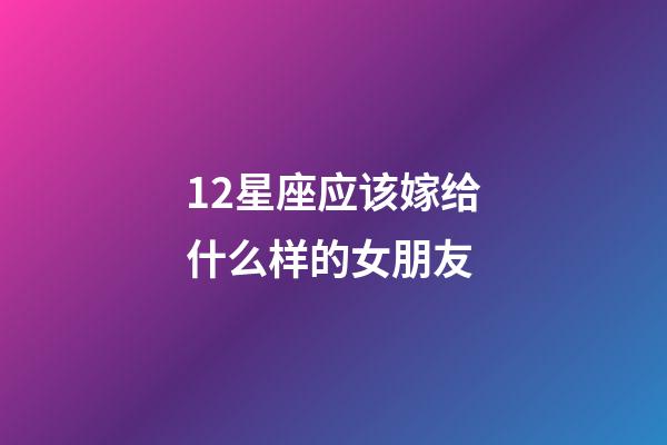 12星座应该嫁给什么样的女朋友-第1张-星座运势-玄机派