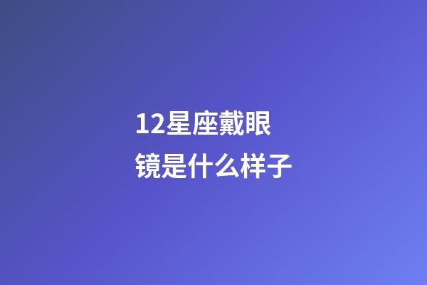12星座戴眼镜是什么样子-第1张-星座运势-玄机派