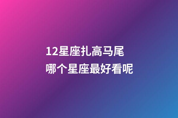 12星座扎高马尾哪个星座最好看呢-第1张-星座运势-玄机派