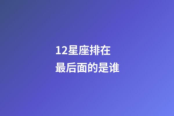 12星座排在最后面的是谁-第1张-星座运势-玄机派