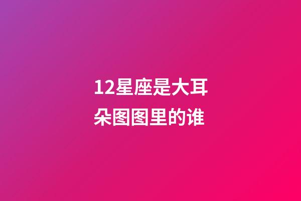 12星座是大耳朵图图里的谁-第1张-星座运势-玄机派