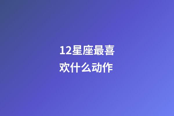12星座最喜欢什么动作-第1张-星座运势-玄机派