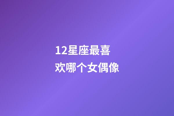 12星座最喜欢哪个女偶像-第1张-星座运势-玄机派