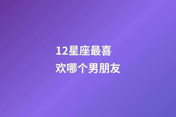 12星座最喜欢哪个男朋友-第1张-星座运势-玄机派