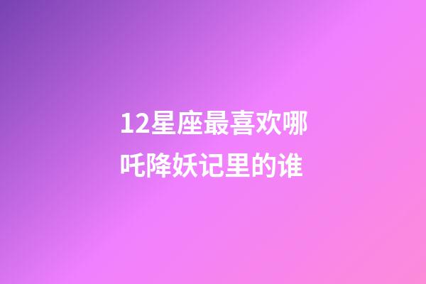 12星座最喜欢哪吒降妖记里的谁-第1张-星座运势-玄机派