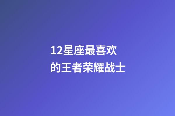 12星座最喜欢的王者荣耀战士-第1张-星座运势-玄机派