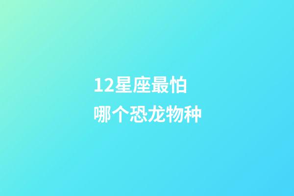 12星座最怕哪个恐龙物种-第1张-星座运势-玄机派