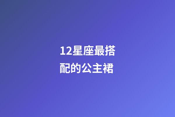 12星座最搭配的公主裙-第1张-星座运势-玄机派