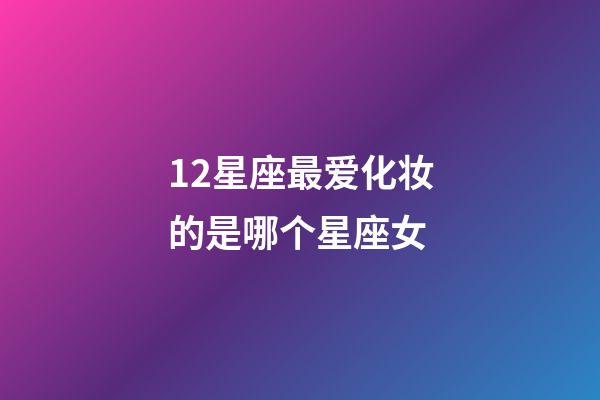 12星座最爱化妆的是哪个星座女-第1张-星座运势-玄机派