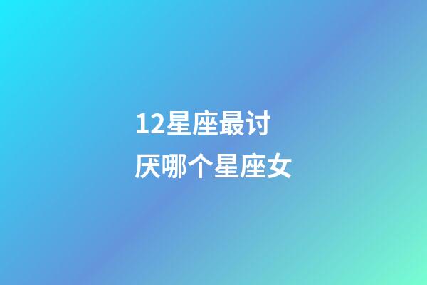 12星座最讨厌哪个星座女-第1张-星座运势-玄机派