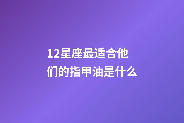 12星座最适合他们的指甲油是什么-第1张-星座运势-玄机派