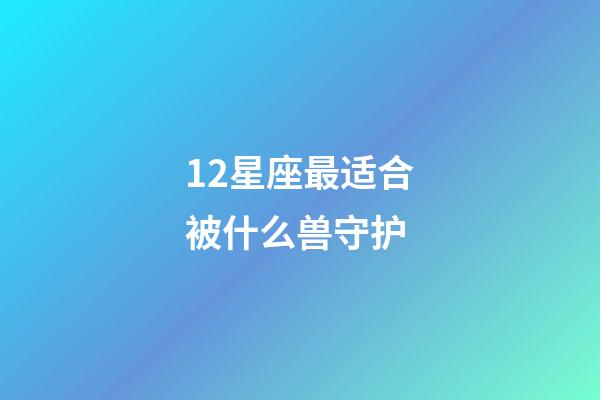 12星座最适合被什么兽守护-第1张-星座运势-玄机派