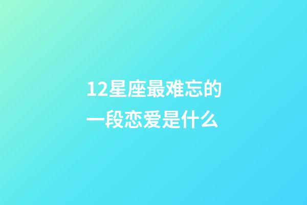 12星座最难忘的一段恋爱是什么-第1张-星座运势-玄机派