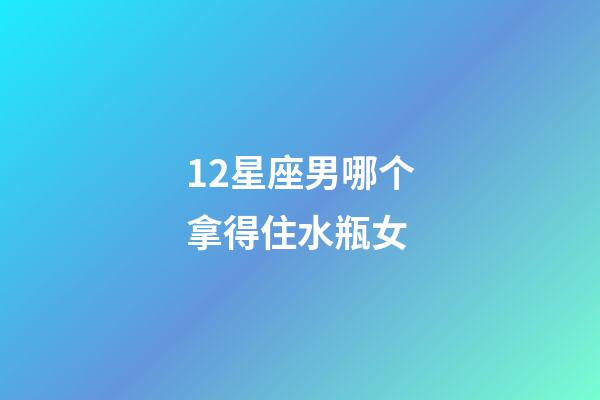 12星座男哪个拿得住水瓶女-第1张-星座运势-玄机派